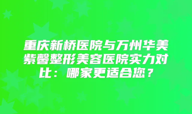 重庆新桥医院与万州华美紫馨整形美容医院实力对比：哪家更适合您？