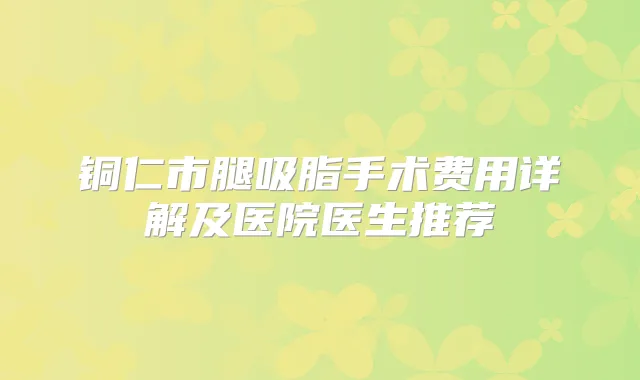 铜仁市腿吸脂手术费用详解及医院医生推荐