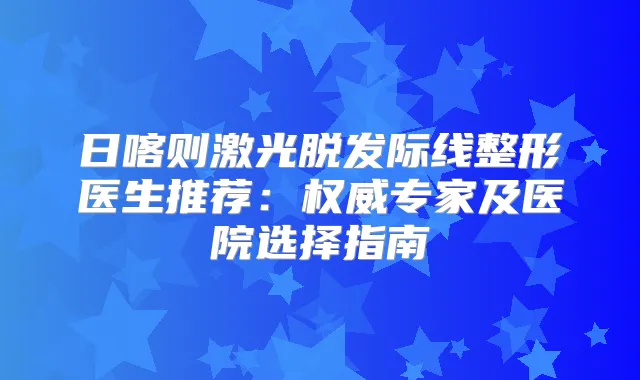 日喀则激光脱发际线整形医生推荐：专家及医院选择指南