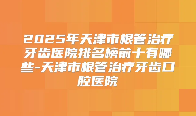 2025年天津市根管牙齿医院排名榜前十有哪些-天津市根管牙齿口腔医院