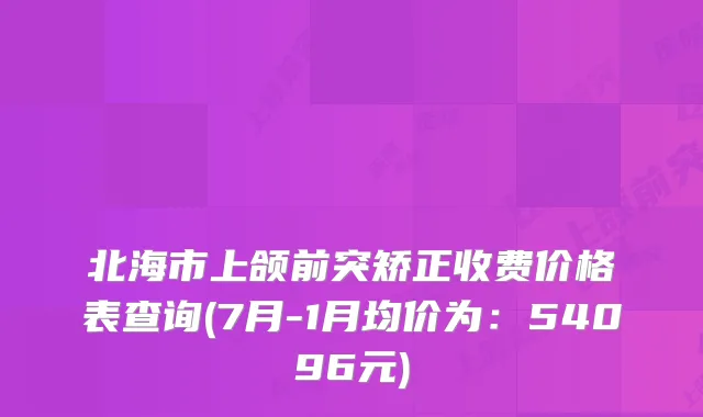 北海市上颌前突矫正收费价格表查询(7月-1月均价为:54096元)