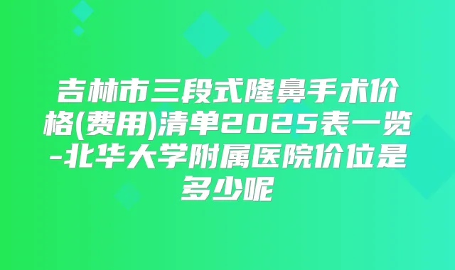 吉林市三段式隆鼻手术价格(费用)清单2025表一览-北华大学附属医院价位是多少呢
