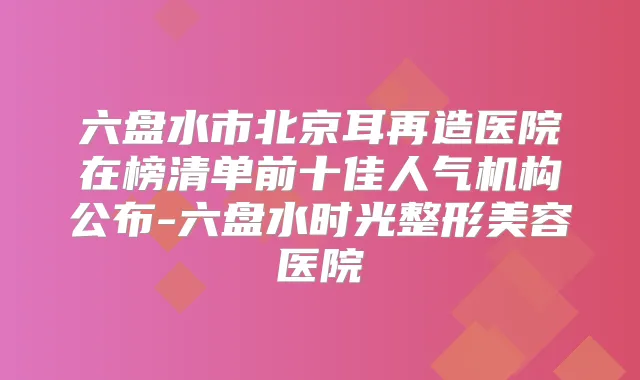 六盘水市北京耳再造医院在榜清单前十佳人气机构公布-六盘水时光整形美容医院