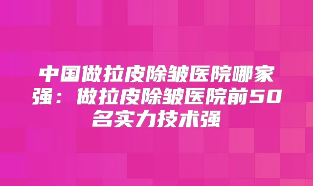 中国做拉皮除皱医院哪家强：做拉皮除皱医院前50名实力技术强