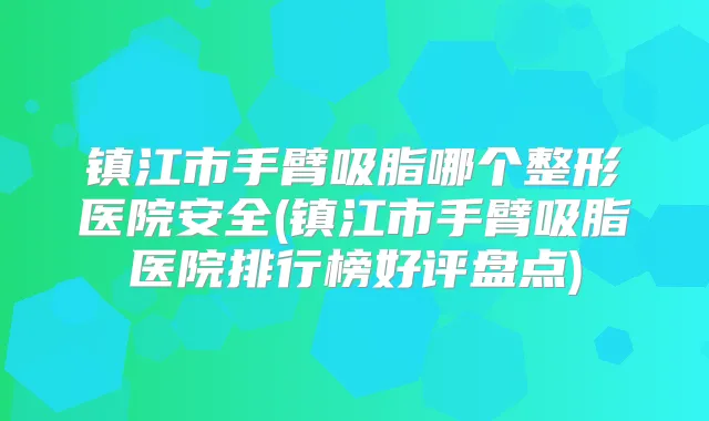镇江市手臂吸脂哪个整形医院安全(镇江市手臂吸脂医院排行榜好评盘点)