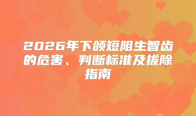 2026年下颌短阻生智齿的危害、判断标准及拔除指南
