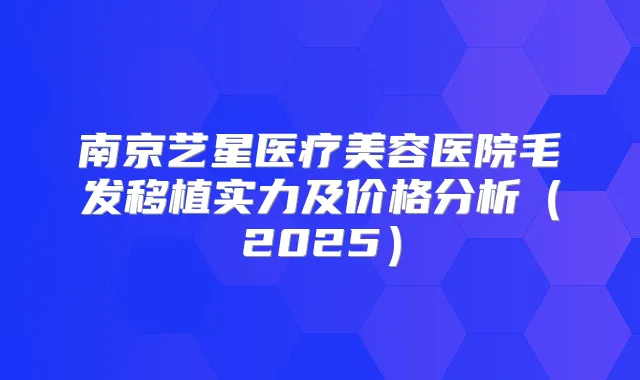 南京艺星医疗美容医院毛发移植实力及价格分析（2025）