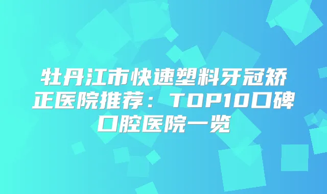 牡丹江市快速塑料牙冠矫正医院推荐:TOP10口碑口腔医院一览