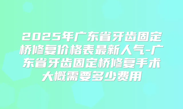 2025年广东省牙齿固定桥修复价格表新人气-广东省牙齿固定桥修复手术大概需要多少费用