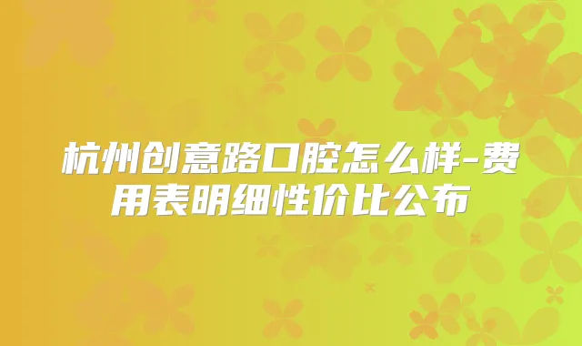 杭州创意路口腔怎么样-费用表明细性价比公布