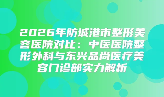 2026年防城港市整形美容医院对比：中医医院整形外科与东兴品尚医疗美容门诊部实力解析