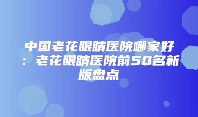 中国老花眼睛医院哪家好：老花眼睛医院前50名新版盘点