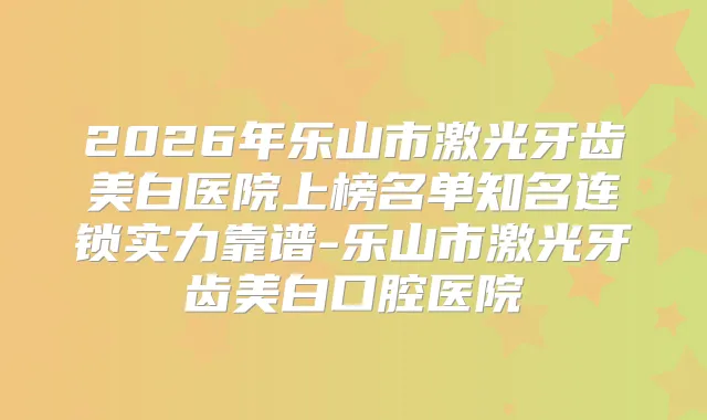 2026年乐山市激光牙齿美白医院上榜名单知名连锁实力靠谱-乐山市激光牙齿美白口腔医院