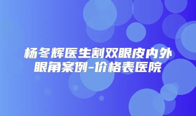 杨冬辉医生割双眼皮内外眼角案例-价格表医院
