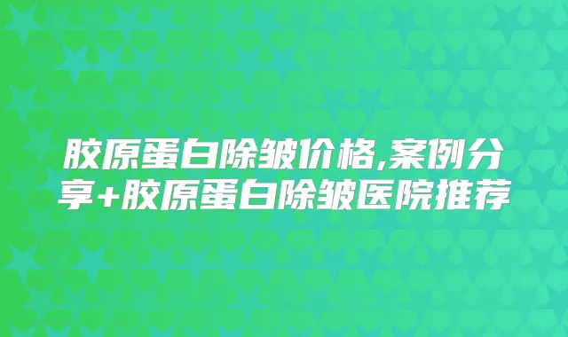 胶原蛋白除皱价格,案例分享+胶原蛋白除皱医院推荐