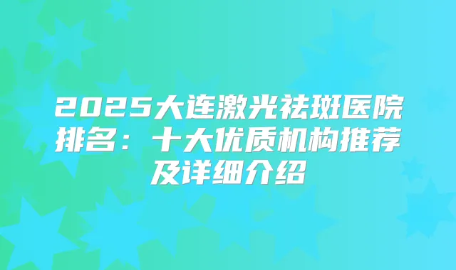 2025大连激光祛斑医院排名：十大优质机构推荐及详细介绍