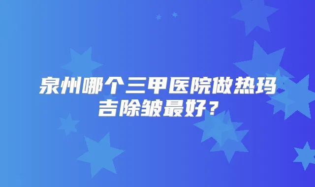 泉州哪个三甲医院做热玛吉除皱好？