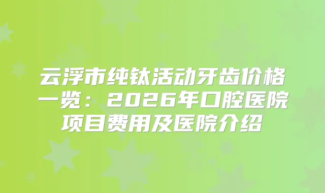 云浮市纯钛活动牙齿价格一览：2026年口腔医院项目费用及医院介绍