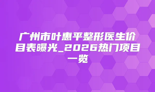 广州市叶惠平整形医生价目表曝光_2026热门项目一览