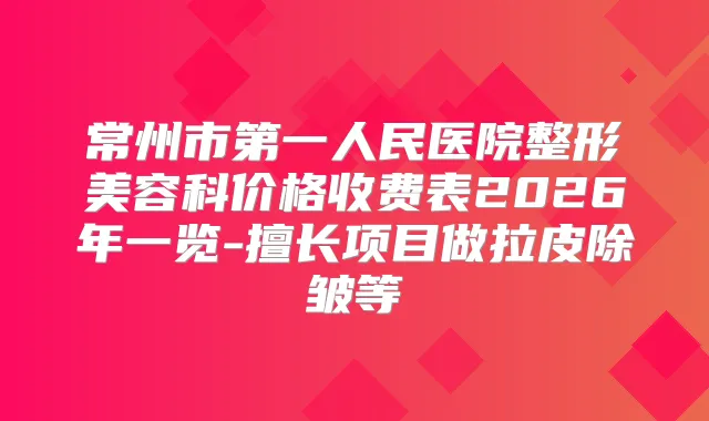 常州市第一人民医院整形美容科价格收费表2026年一览-擅长项目做拉皮除皱等