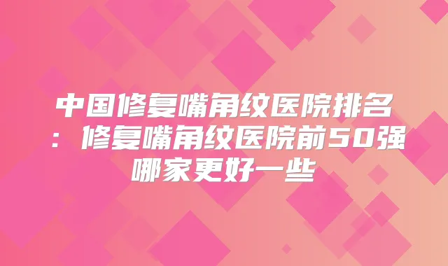 中国修复嘴角纹医院排名：修复嘴角纹医院前50强哪家更好一些