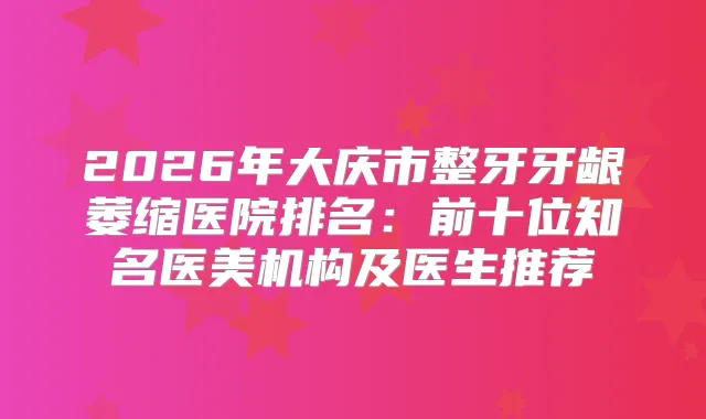 2026年大庆市整牙牙龈萎缩医院排名：前十位知名医美机构及医生推荐