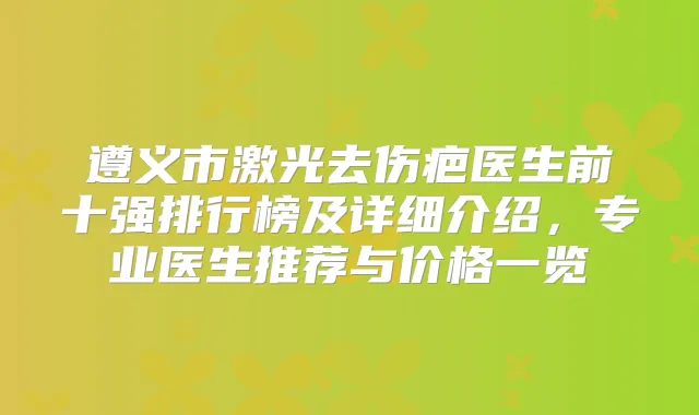 遵义市激光去伤疤医生前十强排行榜及详细介绍，专业医生推荐与价格一览