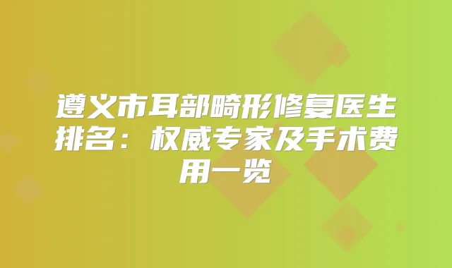 遵义市耳部畸形修复医生排名：专家及手术费用一览