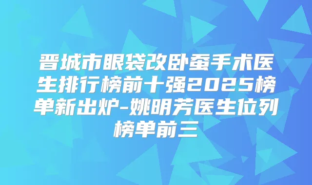 晋城市眼袋改卧蚕手术医生排行榜前十强2025榜单新出炉-姚明芳医生位列榜单前三