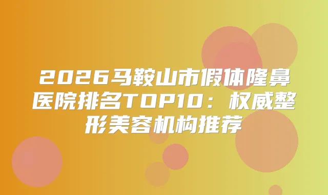 2026马鞍山市假体隆鼻医院排名TOP10：整形美容机构推荐