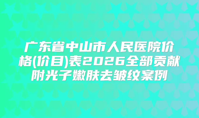 广东省中山市人民医院价格(价目)表2026全部贡献附光子嫩肤去皱纹案例
