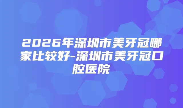 2026年深圳市美牙冠哪家比较好-深圳市美牙冠口腔医院