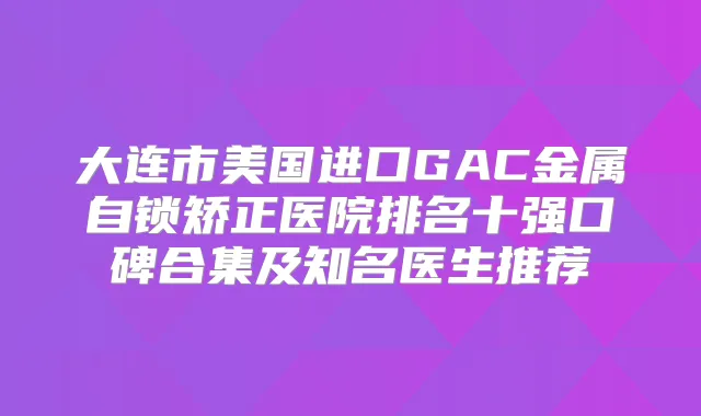 大连市美国进口GAC金属自锁矫正医院排名十强口碑合集及知名医生推荐