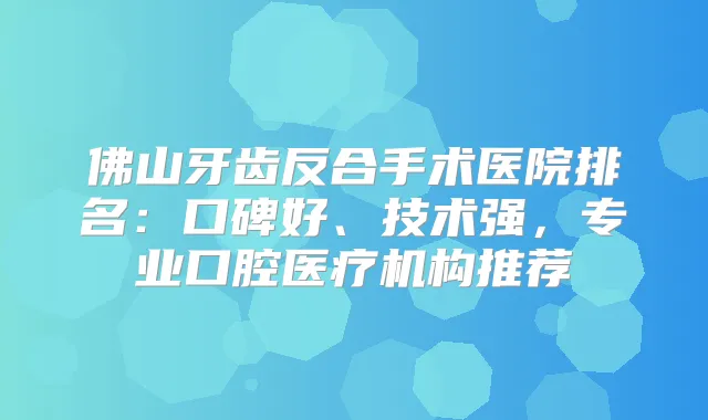 佛山牙齿反合手术医院排名:口碑好、技术强,专业口腔医疗机构推荐