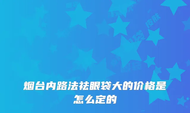 烟台内路法祛眼袋大的价格是怎么定的