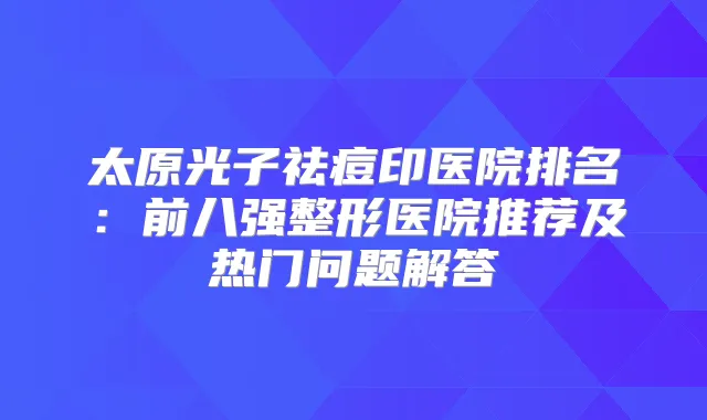 太原光子祛痘印医院排名：前八强整形医院推荐及热门问题解答