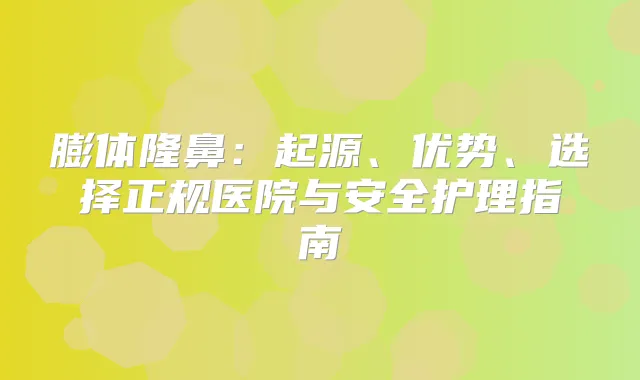 膨体隆鼻:起源、优势、选择正规医院与安全护理指南