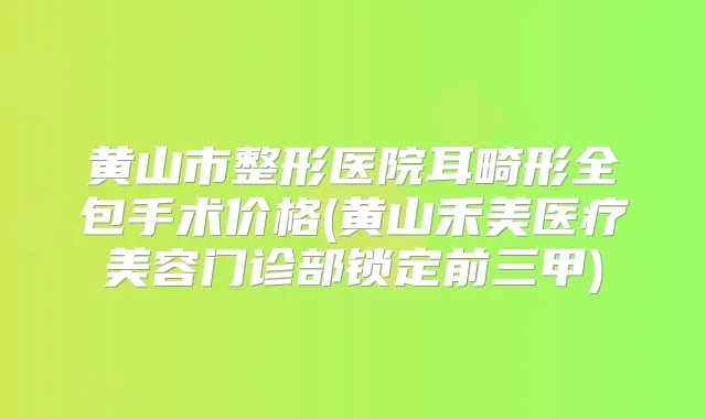 黄山市整形医院耳畸形全包手术价格(黄山禾美医疗美容门诊部锁定前三甲)