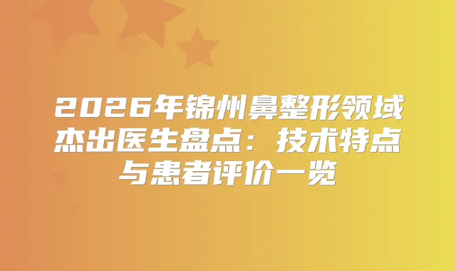 2026年锦州鼻整形领域杰出医生盘点:技术特点与患者评价一览