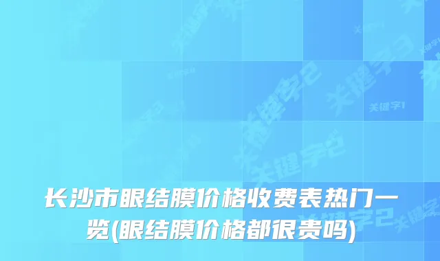 长沙市眼结膜价格收费表热门一览(眼结膜价格都很贵吗)