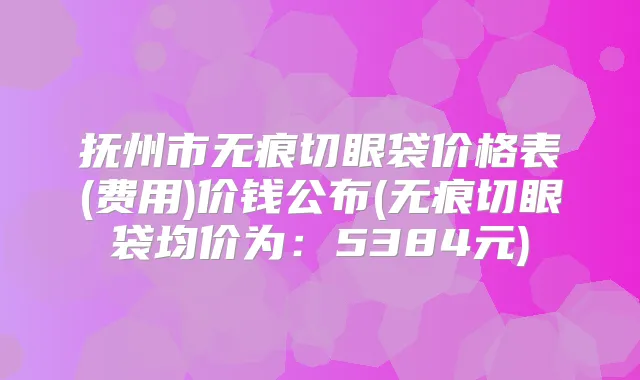 抚州市无痕切眼袋价格表(费用)价钱公布(无痕切眼袋均价为：5384元)