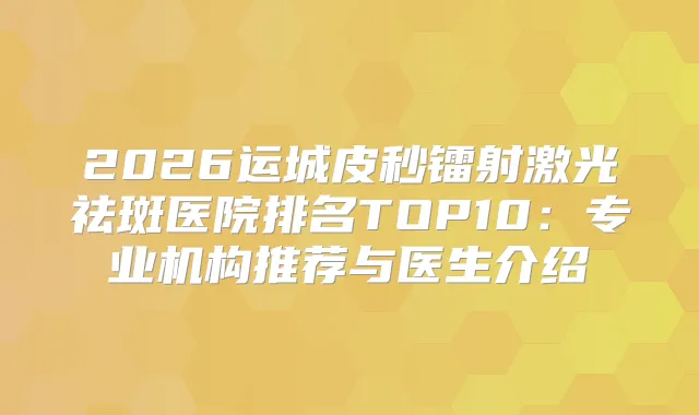 2026运城皮秒镭射激光祛斑医院排名TOP10:专业机构推荐与医生介绍