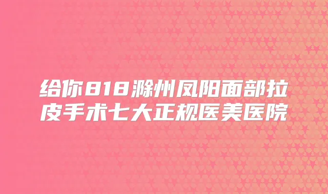 给你818滁州凤阳面部拉皮手术七大正规医美医院
