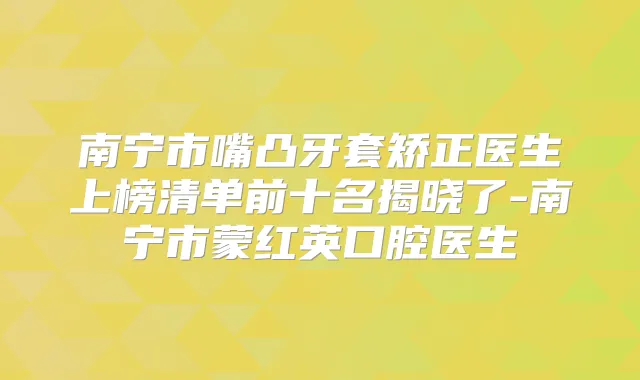 南宁市嘴凸牙套矫正医生上榜清单前十名揭晓了-南宁市蒙红英口腔医生