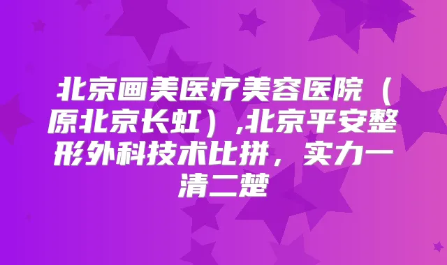 北京画美医疗美容医院(原北京长虹),北京平安整形外科技术比拼,实力一清二楚