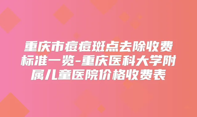 重庆市痘痘斑点去除收费标准一览-重庆医科大学附属儿童医院价格收费表
