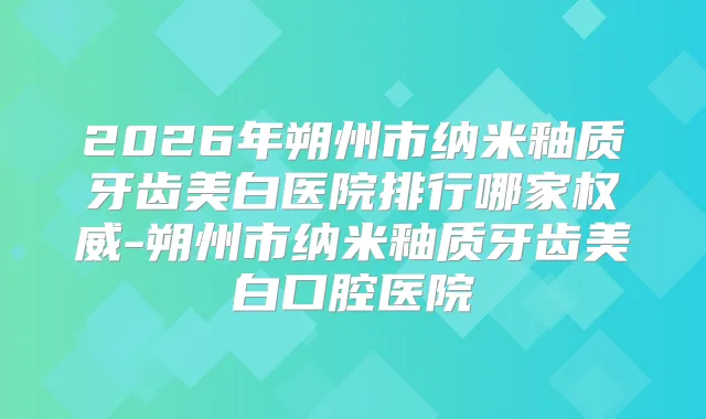 2026年朔州市纳米釉质牙齿美白医院排行哪家-朔州市纳米釉质牙齿美白口腔医院