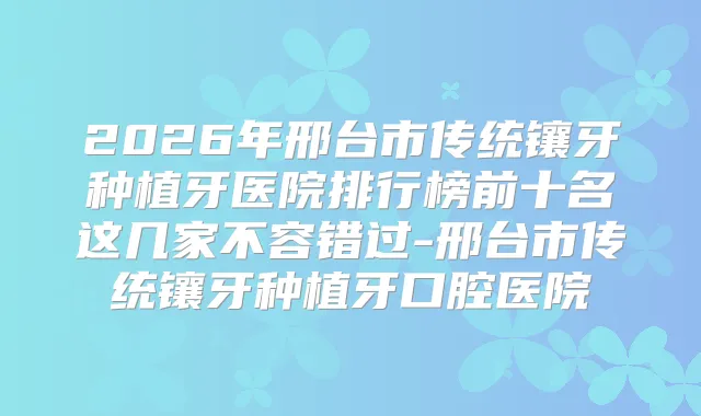 2026年邢台市传统镶牙种植牙医院排行榜前十名这几家不容错过-邢台市传统镶牙种植牙口腔医院