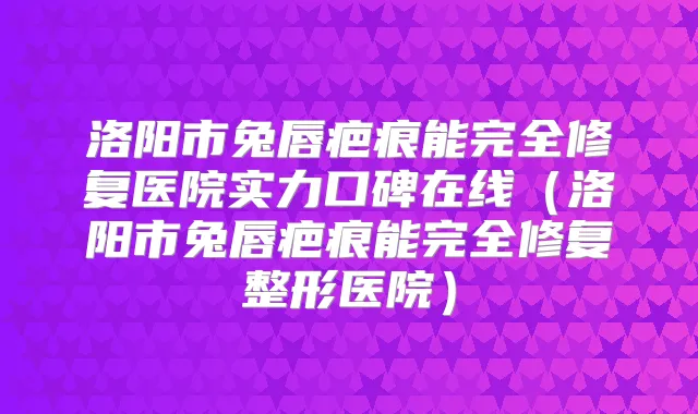 洛阳市兔唇疤痕能完全修复医院实力口碑在线（洛阳市兔唇疤痕能完全修复整形医院）