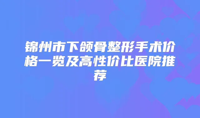 锦州市下颌骨整形手术价格一览及高性价比医院推荐